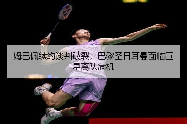 姆巴佩续约谈判破裂，巴黎圣日耳曼面临巨星离队危机
