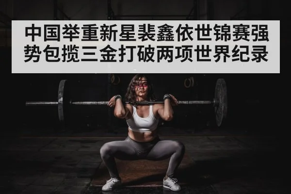 中国举重新星裴鑫依世锦赛强势包揽三金打破两项世界纪录