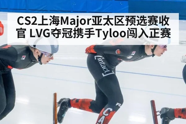 CS2上海Major亚太区预选赛收官 LVG夺冠携手Tyloo闯入正赛